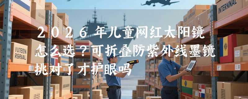 2026年儿童网红太阳镜怎么选？可折叠防紫外线墨镜挑对了才护眼吗