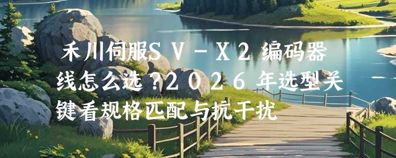 禾川伺服SV-X2编码器线怎么选？2026年选型关键看规格匹配与抗干扰