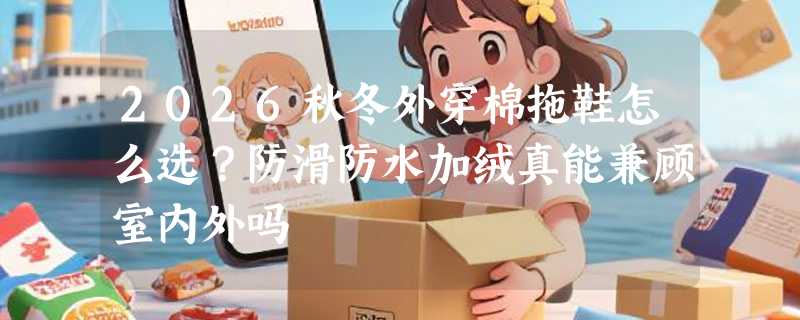 2026秋冬外穿棉拖鞋怎么选？防滑防水加绒真能兼顾室内外吗