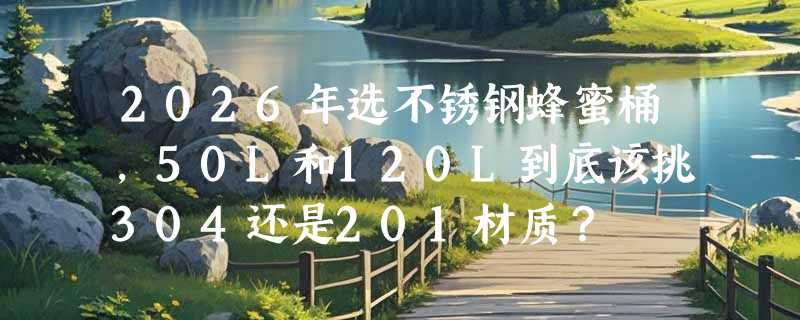2026年选不锈钢蜂蜜桶，50L和120L到底该挑304还是201材质？