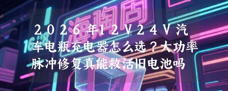 2026年12V24V汽车电瓶充电器怎么选？大功率脉冲修复真能救活旧电池吗