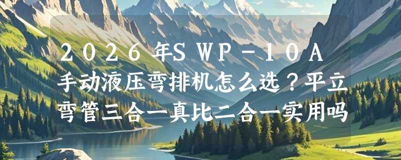 2026年SWP-10A手动液压弯排机怎么选？平立弯管三合一真比二合一实用吗？
