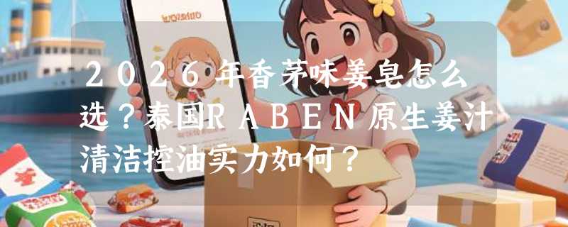 2026年香茅味姜皂怎么选？泰国RABEN原生姜汁清洁控油实力如何？