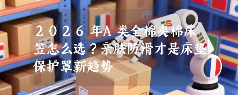 2026年A类全棉夹棉床笠怎么选？亲肤防滑才是床垫保护罩新趋势