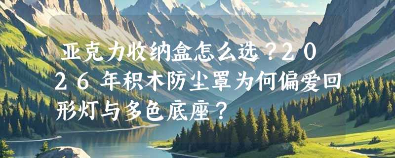 亚克力收纳盒怎么选？2026年积木防尘罩为何偏爱回形灯与多色底座？