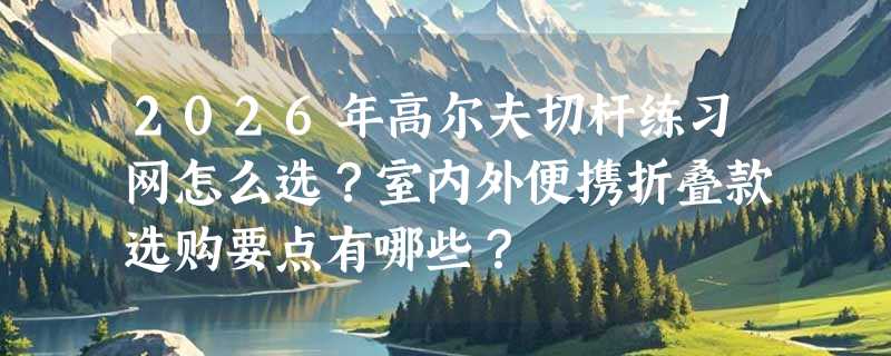 2026年高尔夫切杆练习网怎么选？室内外便携折叠款选购要点有哪些？