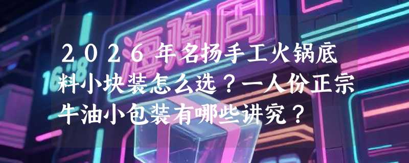 2026年名扬手工火锅底料小块装怎么选？一人份正宗牛油小包装有哪些讲究？