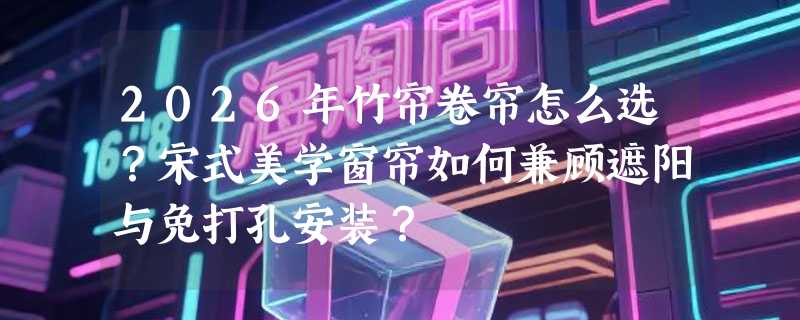 2026年竹帘卷帘怎么选？宋式美学窗帘如何兼顾遮阳与免打孔安装？