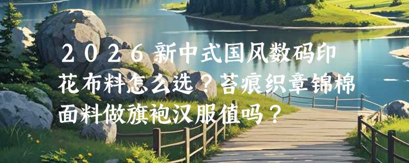2026新中式国风数码印花布料怎么选？苔痕织章锦棉面料做旗袍汉服值吗？