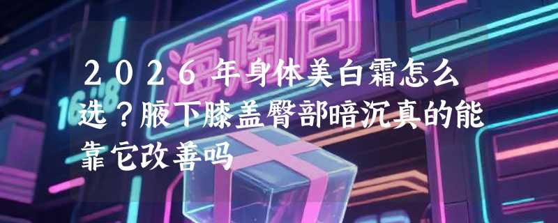 2026年身体美白霜怎么选？腋下膝盖臀部暗沉真的能靠它改善吗