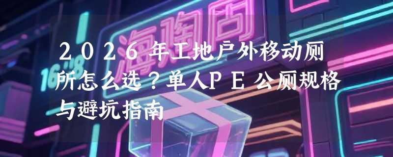 2026年工地户外移动厕所怎么选？单人PE公厕规格与避坑指南