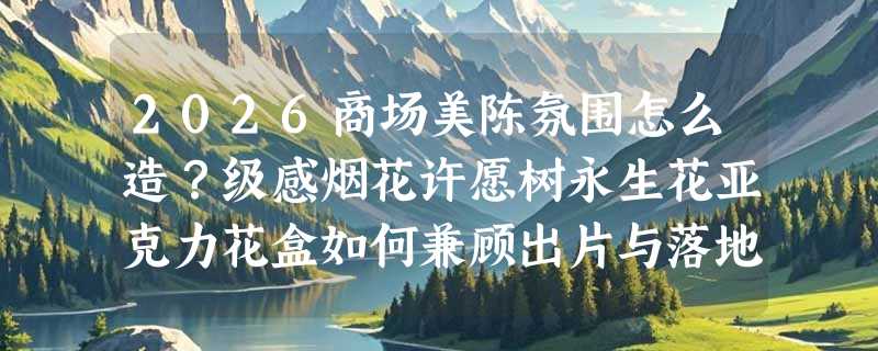 2026商场美陈氛围怎么造？级感烟花许愿树永生花亚克力花盒如何兼顾出片与落地？
