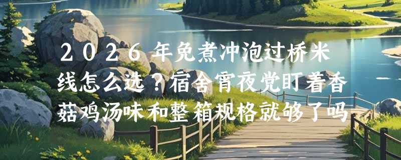 2026年免煮冲泡过桥米线怎么选？宿舍宵夜党盯着香菇鸡汤味和整箱规格就够了吗