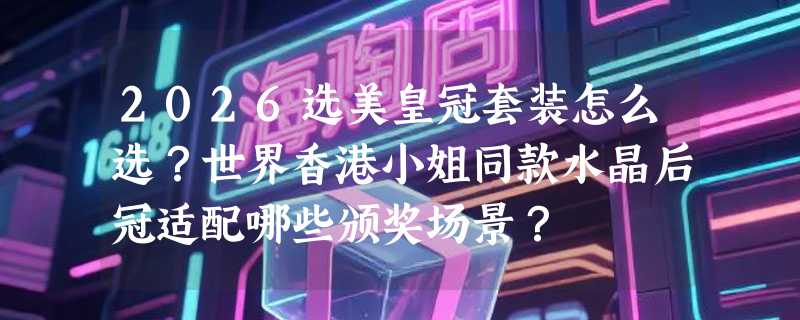 2026选美皇冠套装怎么选？世界香港小姐同款水晶后冠适配哪些颁奖场景？