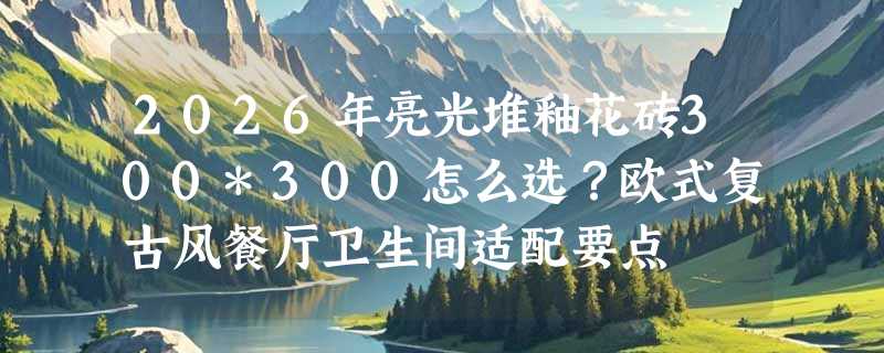 2026年亮光堆釉花砖300*300怎么选？欧式复古风餐厅卫生间适配要点