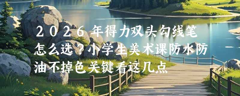 2026年得力双头勾线笔怎么选？小学生美术课防水防油不掉色关键看这几点