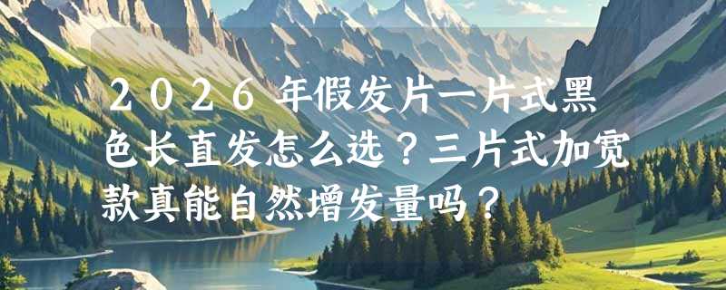 2026年假发片一片式黑色长直发怎么选？三片式加宽款真能自然增发量吗？