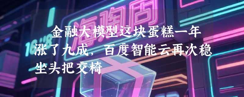 ​金融大模型这块蛋糕一年涨了九成，百度智能云再次稳坐头把交椅