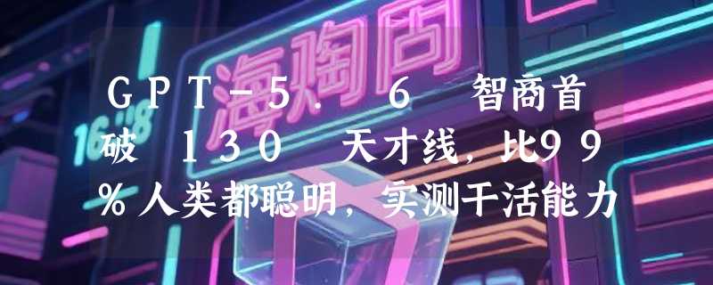 GPT-5. 6 智商首破 130 天才线，比99%人类都聪明，实测干活能力同样炸裂