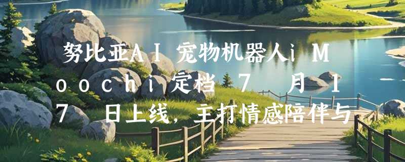 努比亚AI宠物机器人iMoochi定档 7 月 17 日上线，主打情感陪伴与拟生命交互
