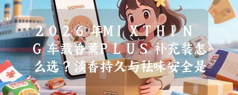 2026年MIXTHING车载香薰PLUS补充装怎么选？淡香持久与祛味安全是关键
