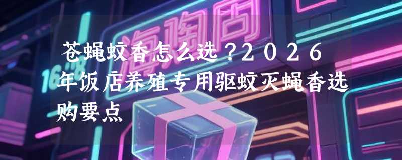 苍蝇蚊香怎么选？2026年饭店养殖专用驱蚊灭蝇香选购要点