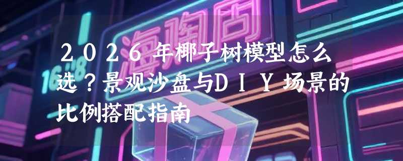 2026年椰子树模型怎么选？景观沙盘与DIY场景的比例搭配指南