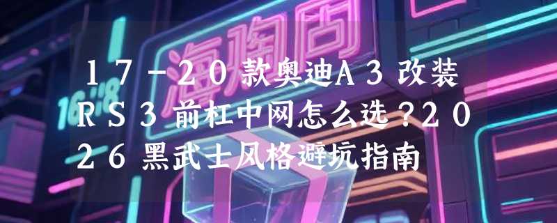 17-20款奥迪A3改装RS3前杠中网怎么选？2026黑武士风格避坑指南