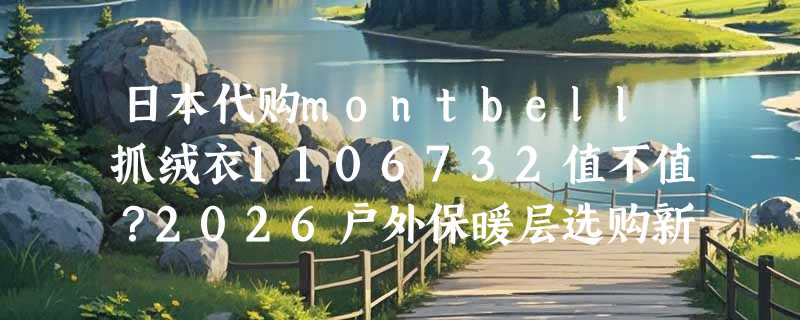 日本代购montbell抓绒衣1106732值不值？2026户外保暖层选购新趋势