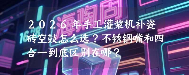2026年手工灌浆机补瓷砖空鼓怎么选？不锈钢嘴和四合一到底区别在哪？