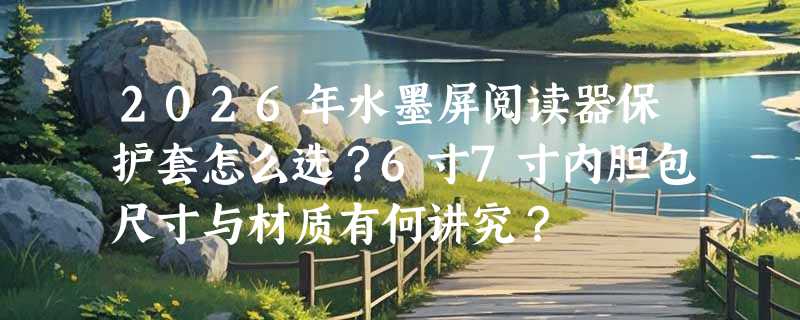 2026年水墨屏阅读器保护套怎么选？6寸7寸内胆包尺寸与材质有何讲究？