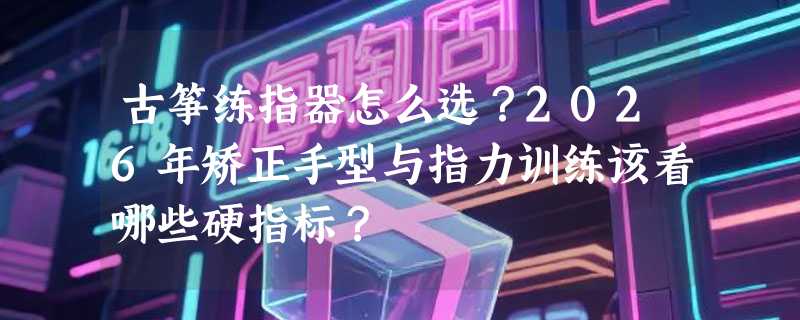 古筝练指器怎么选？2026年矫正手型与指力训练该看哪些硬指标？