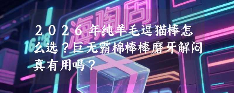 2026年纯羊毛逗猫棒怎么选？巨无霸棉棒棒磨牙解闷真有用吗？