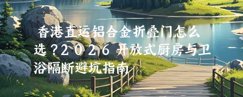 香港直运铝合金折叠门怎么选？2026开放式厨房与卫浴隔断避坑指南