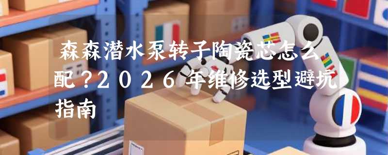 森森潜水泵转子陶瓷芯怎么配？2026年维修选型避坑指南