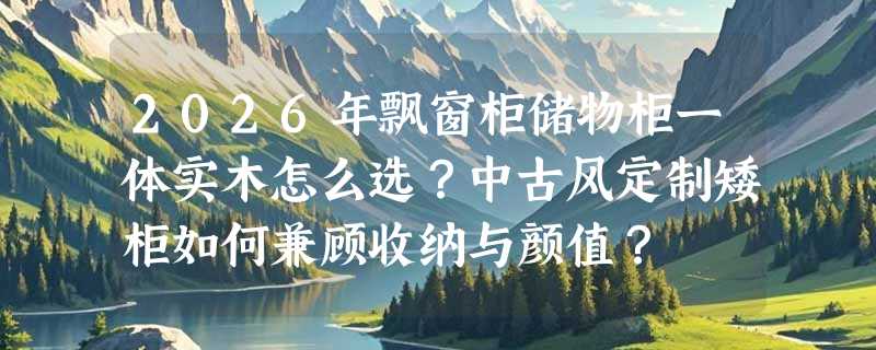 2026年飘窗柜储物柜一体实木怎么选？中古风定制矮柜如何兼顾收纳与颜值？