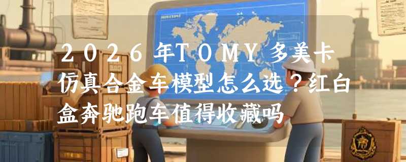 2026年TOMY多美卡仿真合金车模型怎么选？红白盒奔驰跑车值得收藏吗