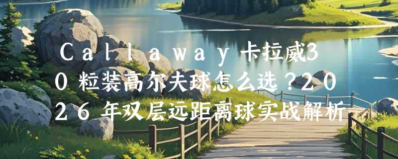 Callaway卡拉威30粒装高尔夫球怎么选？2026年双层远距离球实战解析