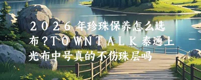 2026年珍珠保养怎么选布？TOWNTALK泰通上光布中号真的不伤珠层吗