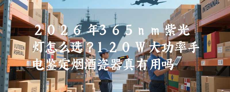 2026年365nm紫光灯怎么选？120W大功率手电鉴定烟酒瓷器真有用吗