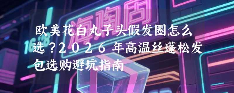 欧美花白丸子头假发圈怎么选？2026年高温丝蓬松发包选购避坑指南