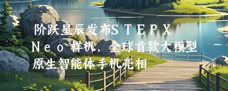 阶跃星辰发布STEPX Neo样机，全球首款大模型原生智能体手机亮相