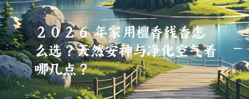2026年家用檀香线香怎么选？天然安神与净化空气看哪几点？