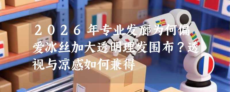 2026年专业发廊为何偏爱冰丝加大透明理发围布？透视与凉感如何兼得