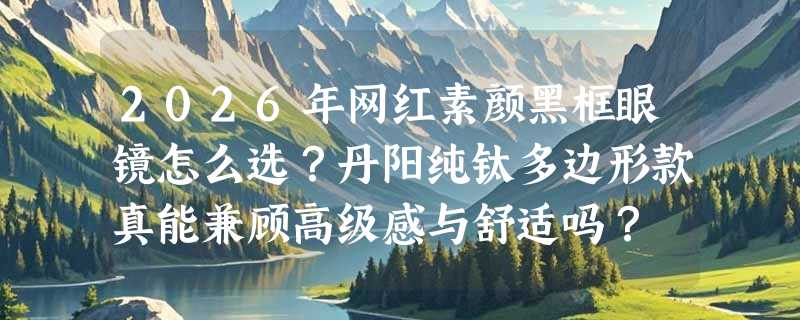 2026年网红素颜黑框眼镜怎么选？丹阳纯钛多边形款真能兼顾高级感与舒适吗？