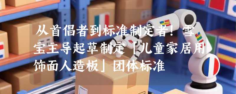从首倡者到标准制定者！雪宝主导起草制定「儿童家居用饰面人造板」团体标准