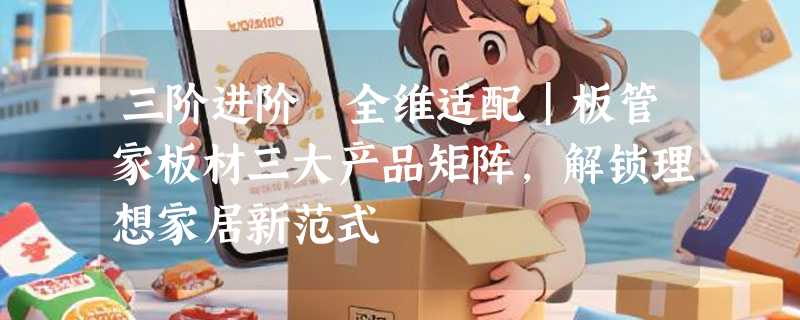 三阶进阶 全维适配｜板管家板材三大产品矩阵，解锁理想家居新范式