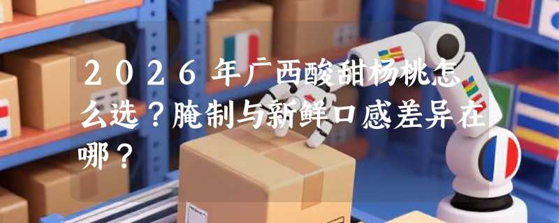 2026年广西酸甜杨桃怎么选？腌制与新鲜口感差异在哪？