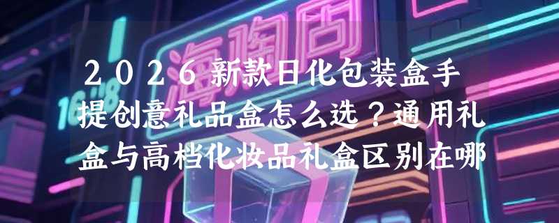 2026新款日化包装盒手提创意礼品盒怎么选？通用礼盒与高档化妆品礼盒区别在哪？
