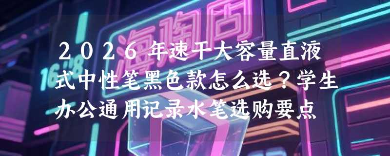 2026年速干大容量直液式中性笔黑色款怎么选？学生办公通用记录水笔选购要点